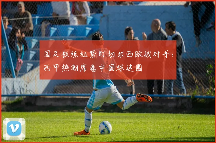 国足教练组紧盯切尔西欧战对手，西甲热潮席卷中国球迷圈