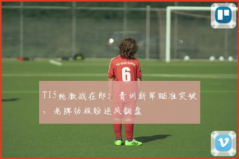 TI5轮激战在即：青训新军瞄准突破，老牌劲旅盼逆风翻盘