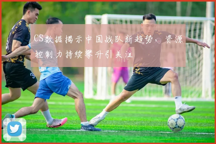CS数据揭示中国战队新趋势，资源控制力持续攀升引关注