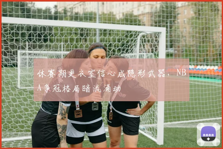 休赛期更衣室信心成隐形武器，NBA争冠格局暗流涌动