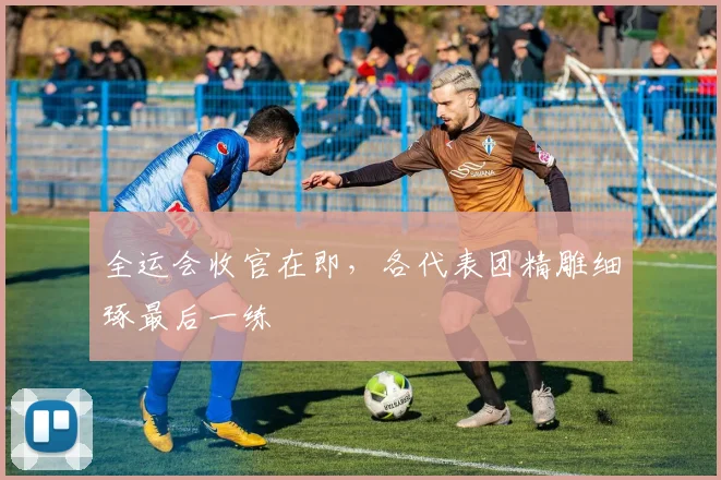 全运会收官在即，各代表团精雕细琢最后一练