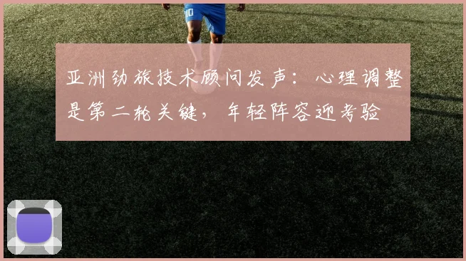 亚洲劲旅技术顾问发声：心理调整是第二轮关键，年轻阵容迎考验