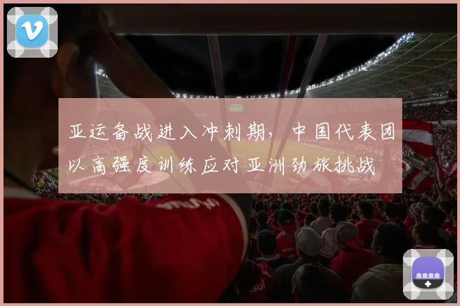 亚运备战进入冲刺期，中国代表团以高强度训练应对亚洲劲旅挑战