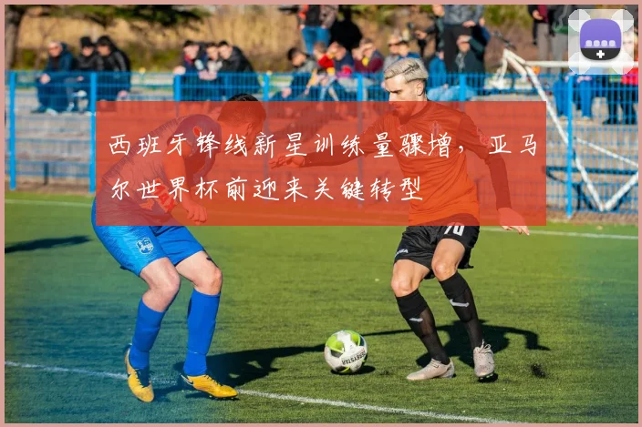 西班牙锋线新星训练量骤增，亚马尔世界杯前迎来关键转型