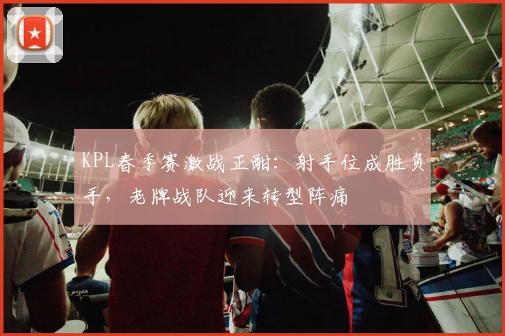 KPL春季赛激战正酣：射手位成胜负手，老牌战队迎来转型阵痛