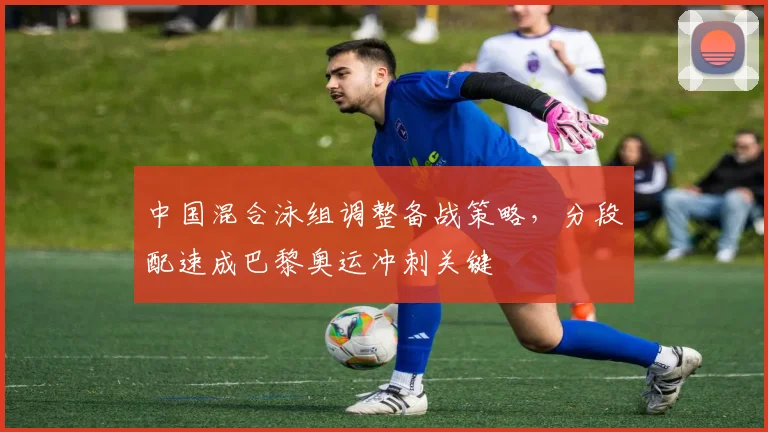 中国混合泳组调整备战策略，分段配速成巴黎奥运冲刺关键