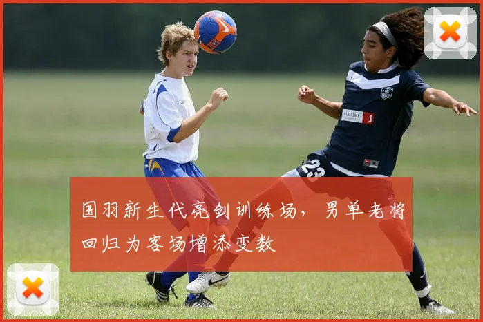 国羽新生代亮剑训练场，男单老将回归为客场增添变数