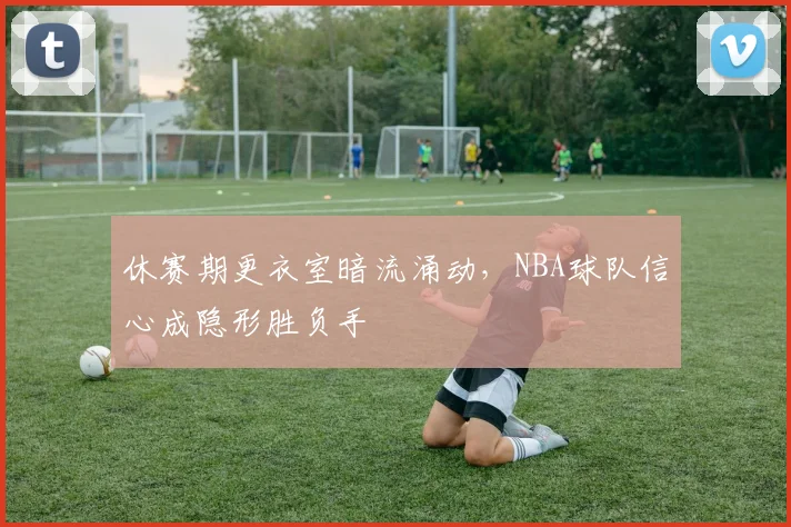 休赛期更衣室暗流涌动，NBA球队信心成隐形胜负手