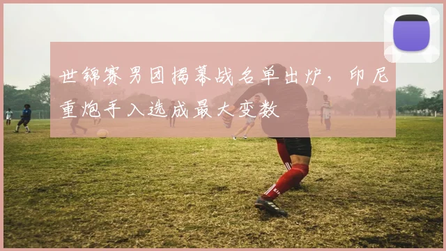 世锦赛男团揭幕战名单出炉，印尼重炮手入选成最大变数