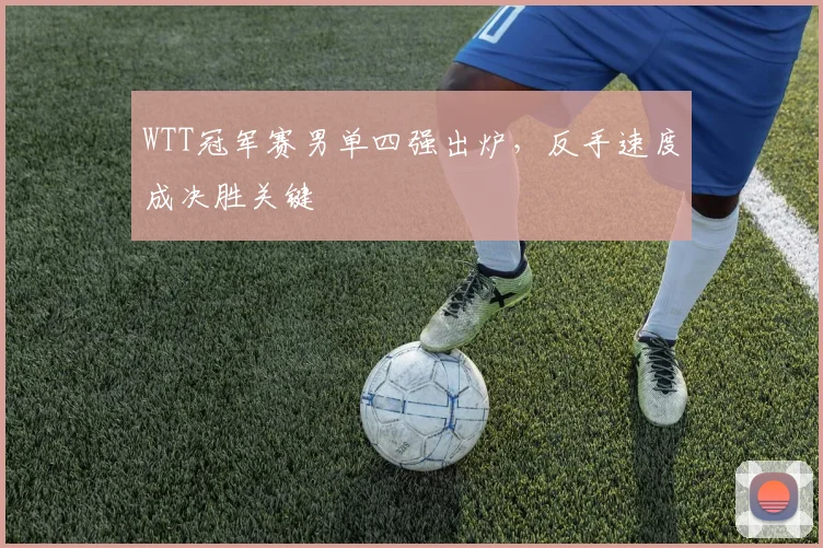 WTT冠军赛男单四强出炉，反手速度成决胜关键