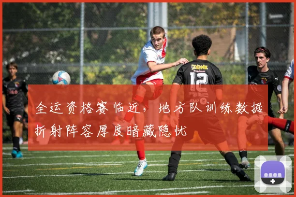 全运资格赛临近，地方队训练数据折射阵容厚度暗藏隐忧