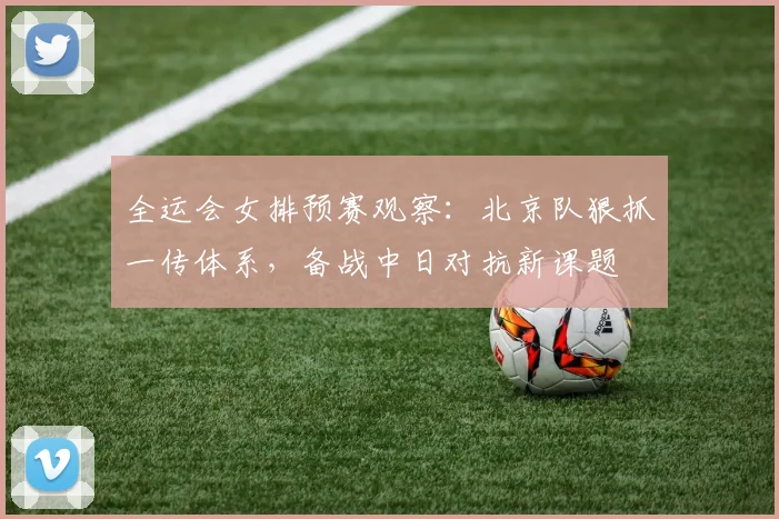 全运会女排预赛观察：北京队狠抓一传体系，备战中日对抗新课题
