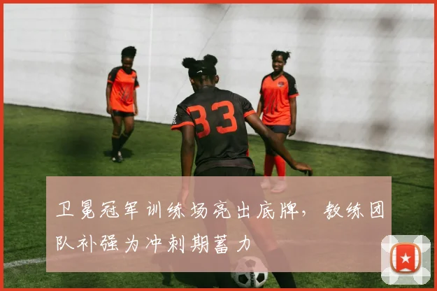 卫冕冠军训练场亮出底牌，教练团队补强为冲刺期蓄力