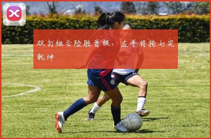 双打组合险胜晋级，左手将抢七定乾坤