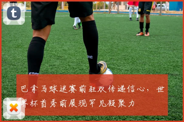 巴拿马球迷赛前狂欢传递信心，世界杯首秀前展现罕见凝聚力