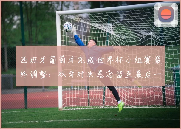 西班牙葡萄牙完成世界杯小组赛最终调整，双牙对决悬念留至最后一刻