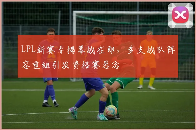 LPL新赛季揭幕战在即，多支战队阵容重组引发资格赛悬念