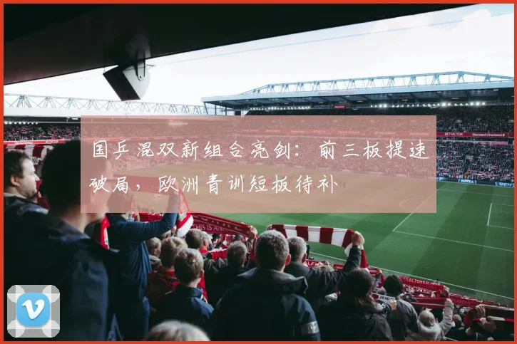 国乒混双新组合亮剑：前三板提速破局，欧洲青训短板待补