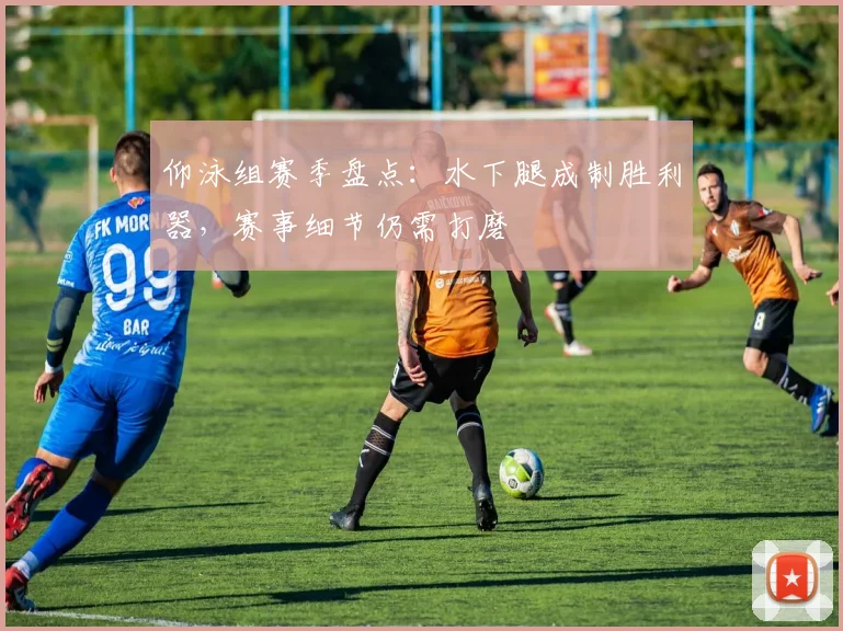 仰泳组赛季盘点：水下腿成制胜利器，赛事细节仍需打磨