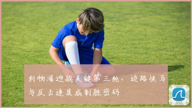 利物浦迎战关键第三轮，边路快马与反击速度成制胜密码