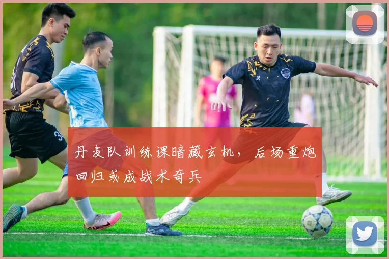 丹麦队训练课暗藏玄机，后场重炮回归或成战术奇兵