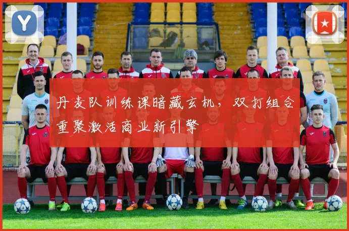 丹麦队训练课暗藏玄机，双打组合重聚激活商业新引擎