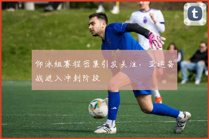 仰泳组赛程密集引发关注，亚运备战进入冲刺阶段