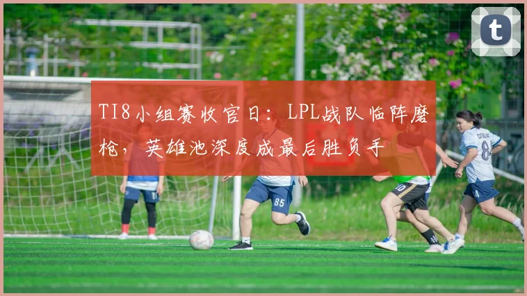TI8小组赛收官日：LPL战队临阵磨枪，英雄池深度成最后胜负手