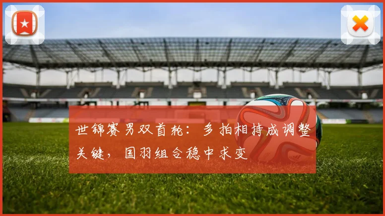 世锦赛男双首轮：多拍相持成调整关键，国羽组合稳中求变