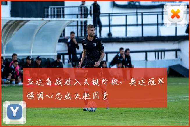 亚运备战进入关键阶段，奥运冠军强调心态成决胜因素