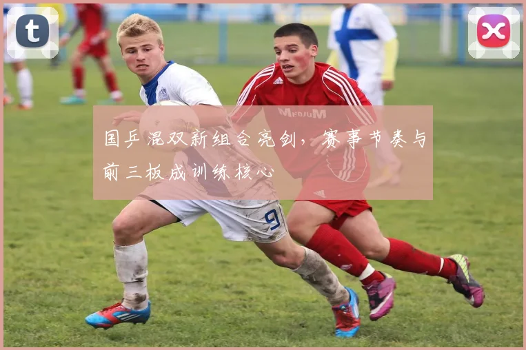 国乒混双新组合亮剑，赛事节奏与前三板成训练核心