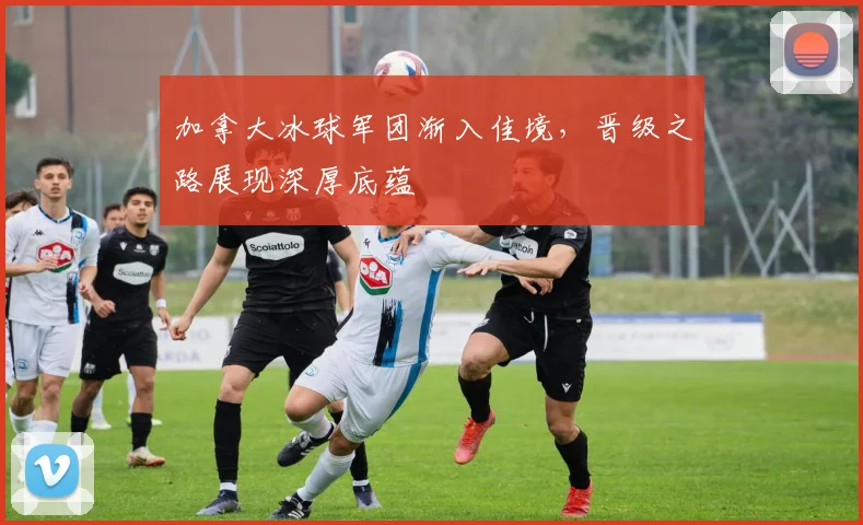 加拿大冰球军团渐入佳境，晋级之路展现深厚底蕴