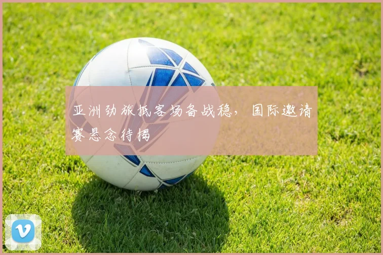 亚洲劲旅抵客场备战稳，国际邀请赛悬念待揭