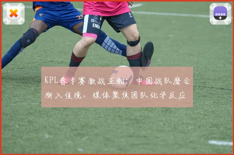 KPL春季赛激战正酣：中国战队磨合渐入佳境，媒体聚焦团队化学反应