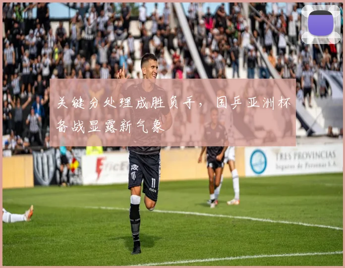 关键分处理成胜负手，国乒亚洲杯备战显露新气象