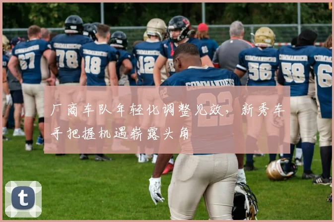 厂商车队年轻化调整见效，新秀车手把握机遇崭露头角
