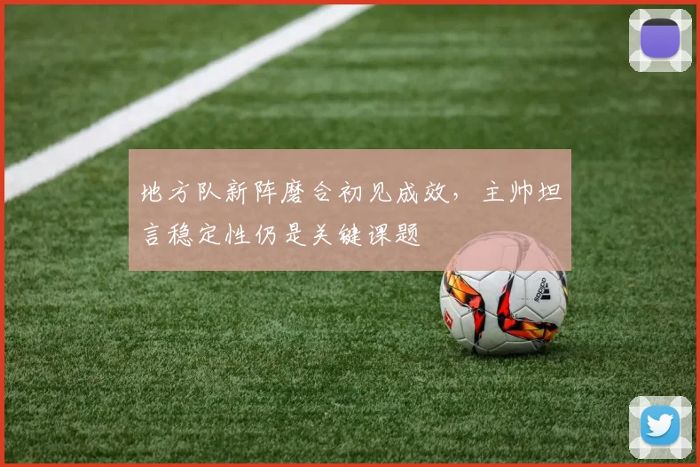 地方队新阵磨合初见成效，主帅坦言稳定性仍是关键课题