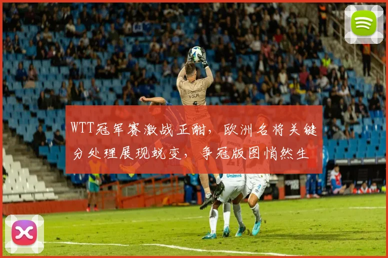 WTT冠军赛激战正酣，欧洲名将关键分处理展现蜕变，争冠版图悄然生变