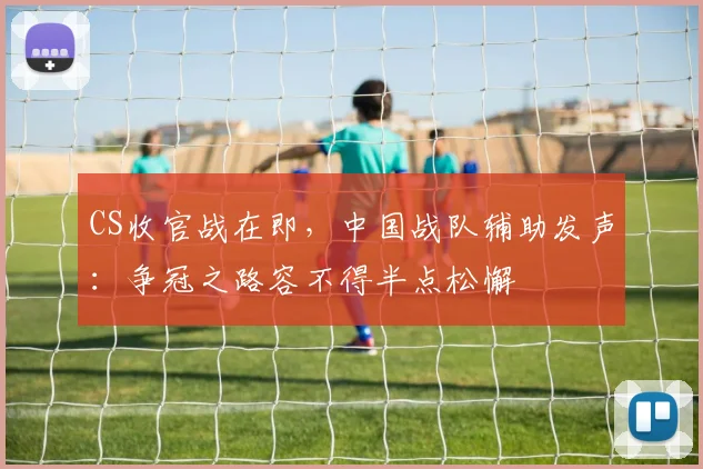 CS收官战在即，中国战队辅助发声：争冠之路容不得半点松懈
