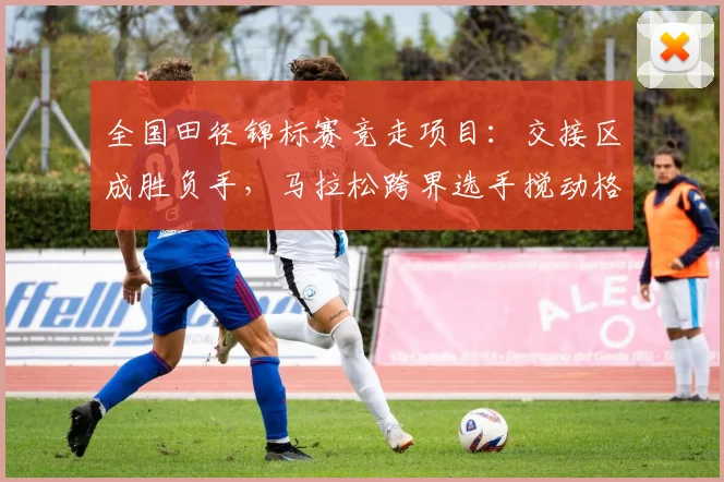 全国田径锦标赛竞走项目：交接区成胜负手，马拉松跨界选手搅动格局