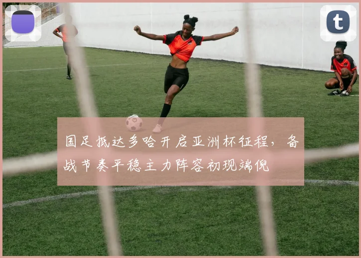 国足抵达多哈开启亚洲杯征程，备战节奏平稳主力阵容初现端倪