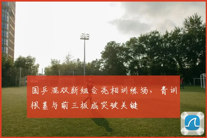 国乒混双新组合亮相训练场，青训根基与前三板成突破关键