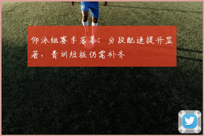 仰泳组赛季落幕：分段配速提升显著，青训短板仍需补齐