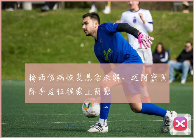 梅西伤病恢复悬念未解，迈阿密国际季后征程蒙上阴影