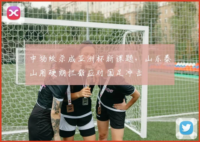 中场绞杀成亚洲杯新课题，山东泰山用硬朗拦截应对国足冲击