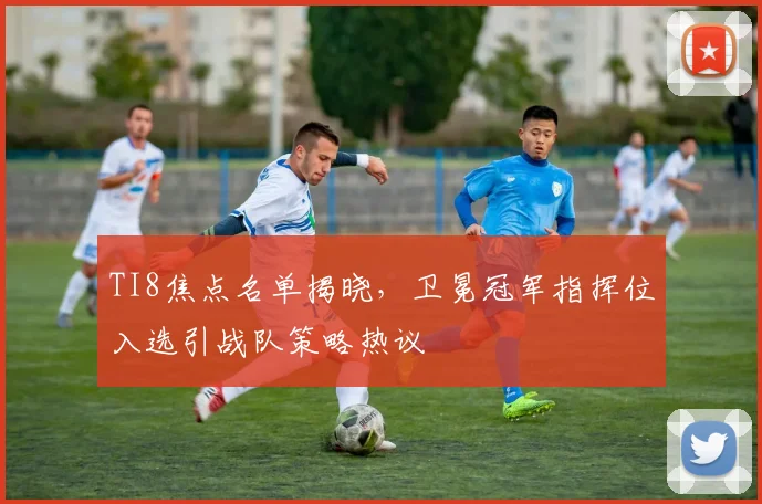 TI8焦点名单揭晓，卫冕冠军指挥位入选引战队策略热议