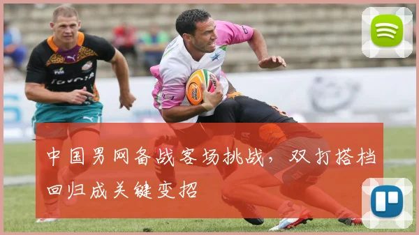 中国男网备战客场挑战，双打搭档回归成关键变招