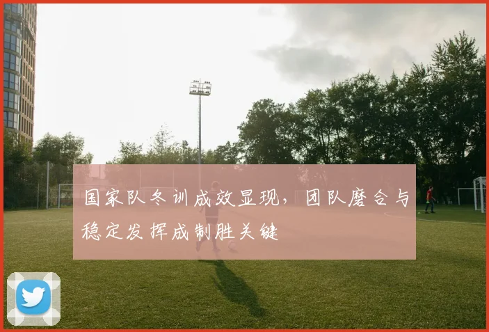 国家队冬训成效显现，团队磨合与稳定发挥成制胜关键